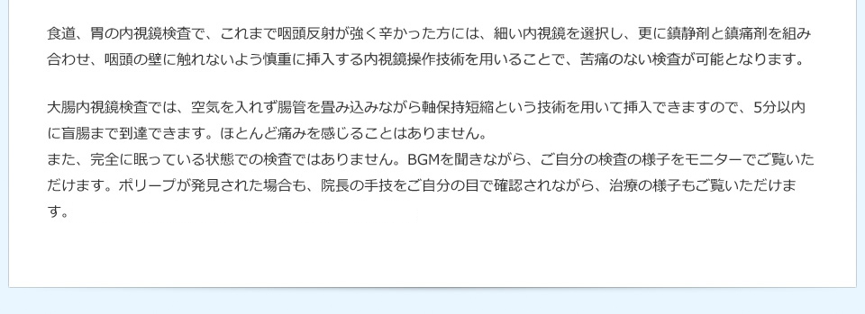 食道、胃の内視鏡検査で、これまで咽頭反射が強く辛かった方には、細い内視鏡を選択し、更に鎮静剤と鎮痛剤を組み合わせ、咽頭の壁に触れないよう慎重に挿入する内視鏡操作技術を用いることで、苦痛のない検査が可能となります。大腸内視鏡検査では、空気を入れず腸管を畳み込みながら軸保持短縮という技術を用いて挿入できますので、5分以内に盲腸まで到達できます。ほとんど痛みを感じることはありません。また、完全に眠っている状態での検査ではありません。BGMを聞きながら、ご自分の検査の様子をモニターでご覧いただけます。ポリープが発見された場合も、院長の手技をご自分の目で確認されながら、治療の様子もご覧いただけます。安全で安心いただける検査、手技を提供しています。