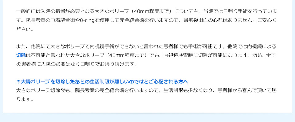 一般的には入院の措置が必要となる大きなポリープ（40mm程度まで）についても、当院では日帰り手術を行っています。院長考案の巾着縫合術や8-ringを使用して完全縫合術を行いますので、帰宅後出血の心配はありません。ご安心ください。また、他院にて大きなポリープで内視鏡手術ができないと言われた患者様でも手術が可能です。他院では内視鏡による切除は不可能と言われた大きなポリープ（40mm程度まで）でも、熟練された技術により内視鏡検査時に切除が可能になります。勿論、全ての患者様に入院の必要はなく日帰りでお帰り頂けます。※大腸ポリープを切除したあとの生活制限が難しいのではとご心配される方へ大きなポリープ切除後も、院長考案の完全縫合術を行いますので、生活制限も少なくなり、患者様から喜んで頂いて居ります。