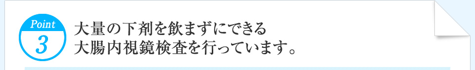 Point3 大量の下剤を飲まずにできる大腸内視鏡検査を行っています。