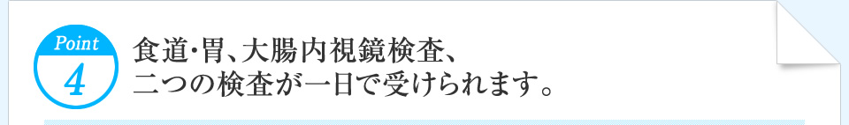 Point4 食道・胃、大腸内視鏡検査、二つの検査が一日で受けられます。