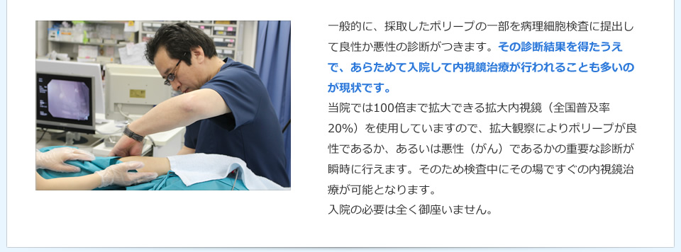 一般的に、採取したポリープの一部を病理細胞検査に提出して良性か悪性の診断がつきます。その診断結果を得たうえで、あらためて入院して内視鏡治療が行われることも多いのが現状です。当院では100倍まで拡大できる拡大内視鏡（全国普及率20％）を使用していますので、拡大観察によりポリープが良性であるか、あるいは悪性（がん）であるかの重要な診断が瞬時に行えます。そのため検査中にその場ですぐの内視鏡治療が可能となります。入院の必要は全く御座いません。