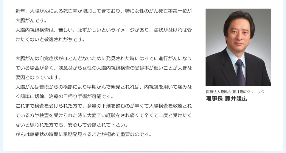 医療法人隆風会 藤井隆広クリニック理事長 藤井隆広 近年、大腸がんによる死亡率が増加してきており、特に女性のがん死亡率第一位が大腸がんです。大腸内視鏡検査は、苦しい、恥ずかしいというイメージがあり、症状がなければ受けたくないと敬遠されがちです。大腸がんは自覚症状がほとんどないために発見された時にはすでに進行がんになっている場合が多く、残念ながら女性の大腸内視鏡検査の受診率が低いことが大きな要因となっています。大腸がんは普段からの検診により早期がんで発見されれば、内視鏡を用いて痛みなく簡単に切除、治療の日帰り手術が可能です。これまで検査を受けられた方で、多量の下剤を飲むのが辛くて大腸検査を敬遠されている方や検査を受けられた時に大変辛い経験をされ痛くて辛くて二度と受けたくないと思われた方でも、安心して受診されて下さい。がんは無症状の時期に早期発見することが極めて重要なのです。