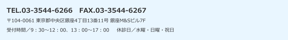 TEL.03-3544-6266　FAX.03-3544-6267〒104-0061 東京都中央区銀座4丁目13番11号 銀座M&Sビル7F受付時間／9：30～12：00、13：00～17：00     休診日／水曜・日曜・祝日