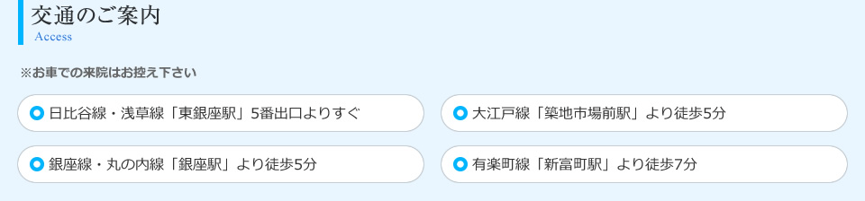 交通のご案内 ※お車での来院はお控え下さい 日比谷線・浅草線「東銀座駅」5番出口よりすぐ 大江戸線「築地市場前駅」より徒歩5分 銀座線・丸の内線「銀座駅」より徒歩5分 有楽町線「新富町駅」より徒歩7分 