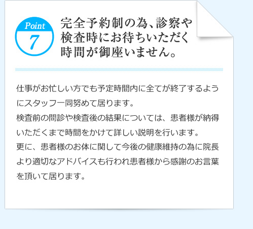 Point7 完全予約制の為、診察や検査時にお待ちいただく時間が御座いません。　仕事がお忙しい方でも予定時間内に全てが終了するようにスタッフ一同努めて居ります。検査前の問診や検査後の結果については、患者様が納得いただくまで時間をかけて詳しい説明を行います。更に、患者様のお体に関して今後の健康維持の為に院長より適切なアドバイスも行われ患者様から感謝のお言葉を頂いて居ります。