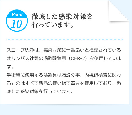 Point10 徹底した感染対策を行っています。 スコープ洗浄は、感染対策に一番良いと推奨されているオリンパス社製の過酢酸消毒（OER-2）を使用しています。手術時に使用する処置具は勿論の事、内視鏡検査に関わるものはすべて新品の使い捨て器具を使用しており、徹底した感染対策を行っています。